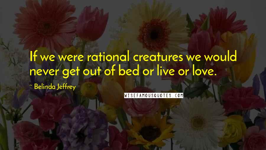 Belinda Jeffrey Quotes: If we were rational creatures we would never get out of bed or live or love.