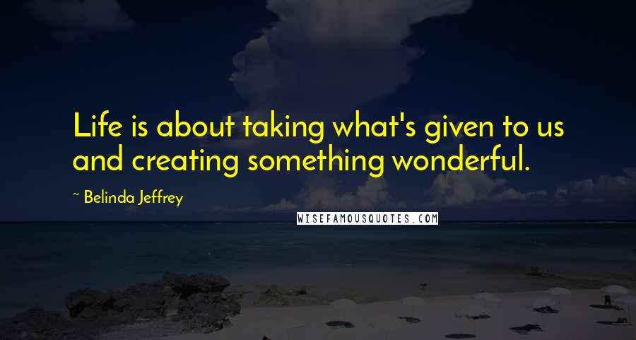 Belinda Jeffrey Quotes: Life is about taking what's given to us and creating something wonderful.