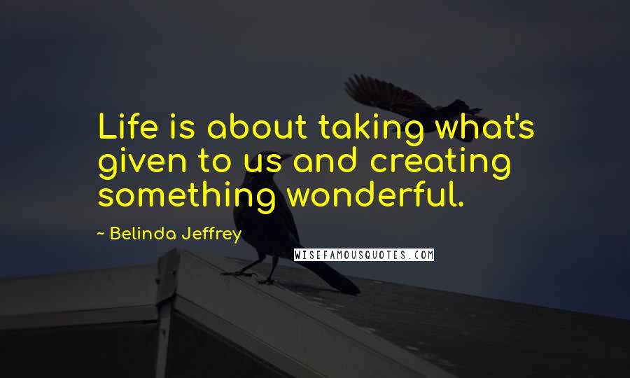 Belinda Jeffrey Quotes: Life is about taking what's given to us and creating something wonderful.