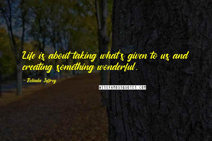 Belinda Jeffrey Quotes: Life is about taking what's given to us and creating something wonderful.