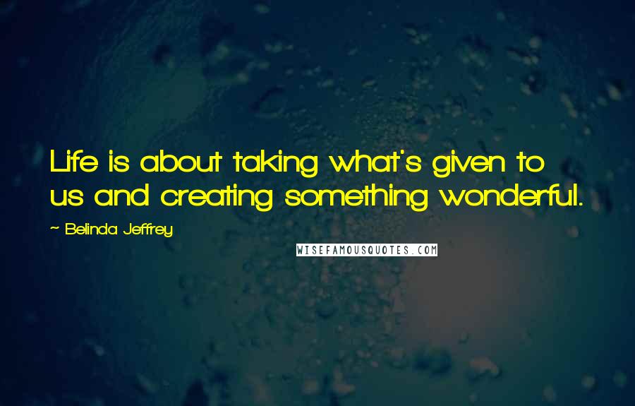 Belinda Jeffrey Quotes: Life is about taking what's given to us and creating something wonderful.