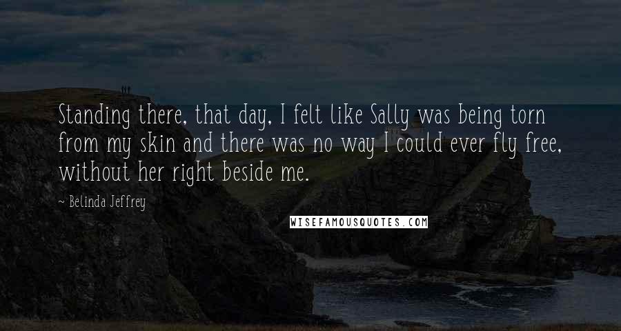 Belinda Jeffrey Quotes: Standing there, that day, I felt like Sally was being torn from my skin and there was no way I could ever fly free, without her right beside me.