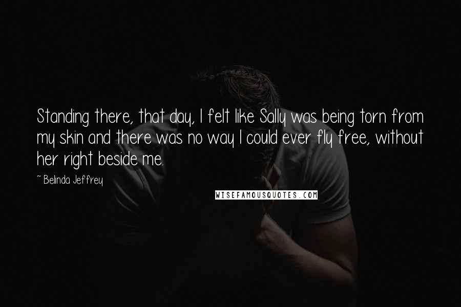Belinda Jeffrey Quotes: Standing there, that day, I felt like Sally was being torn from my skin and there was no way I could ever fly free, without her right beside me.