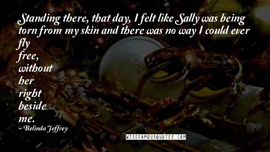 Belinda Jeffrey Quotes: Standing there, that day, I felt like Sally was being torn from my skin and there was no way I could ever fly free, without her right beside me.