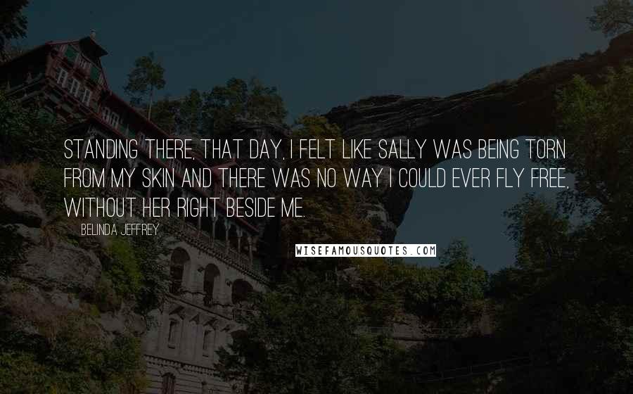 Belinda Jeffrey Quotes: Standing there, that day, I felt like Sally was being torn from my skin and there was no way I could ever fly free, without her right beside me.