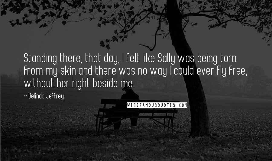Belinda Jeffrey Quotes: Standing there, that day, I felt like Sally was being torn from my skin and there was no way I could ever fly free, without her right beside me.