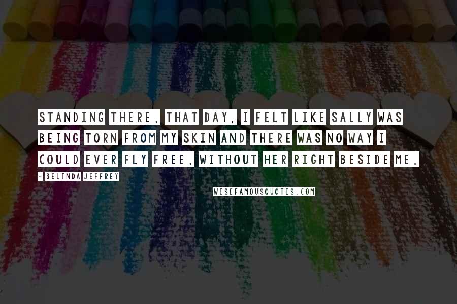 Belinda Jeffrey Quotes: Standing there, that day, I felt like Sally was being torn from my skin and there was no way I could ever fly free, without her right beside me.