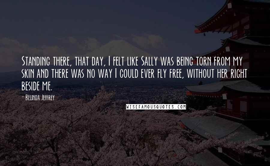 Belinda Jeffrey Quotes: Standing there, that day, I felt like Sally was being torn from my skin and there was no way I could ever fly free, without her right beside me.
