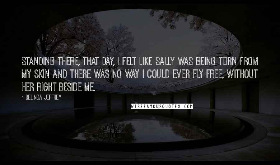 Belinda Jeffrey Quotes: Standing there, that day, I felt like Sally was being torn from my skin and there was no way I could ever fly free, without her right beside me.