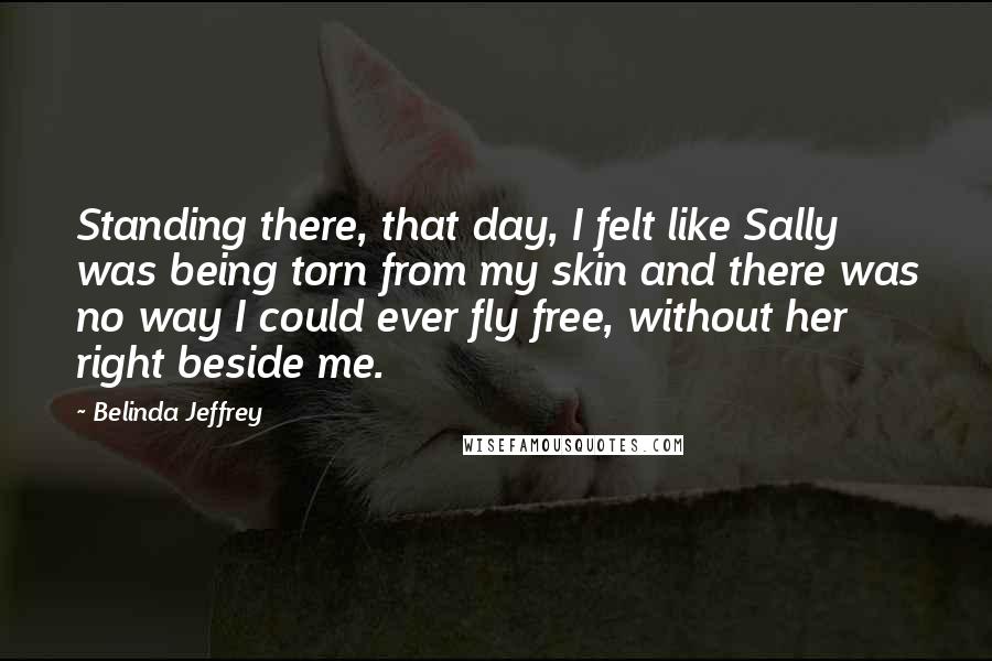 Belinda Jeffrey Quotes: Standing there, that day, I felt like Sally was being torn from my skin and there was no way I could ever fly free, without her right beside me.