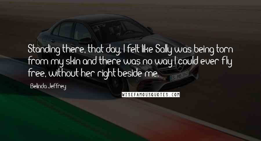 Belinda Jeffrey Quotes: Standing there, that day, I felt like Sally was being torn from my skin and there was no way I could ever fly free, without her right beside me.