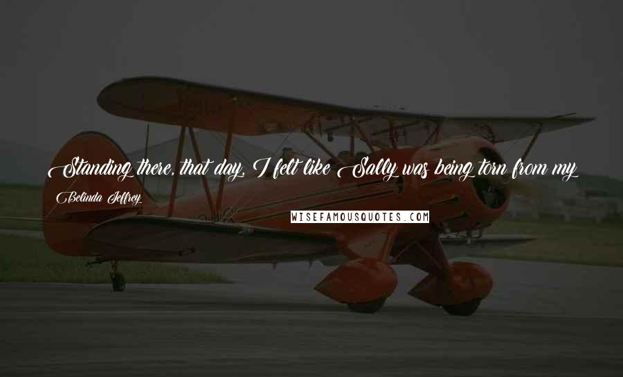 Belinda Jeffrey Quotes: Standing there, that day, I felt like Sally was being torn from my skin and there was no way I could ever fly free, without her right beside me.
