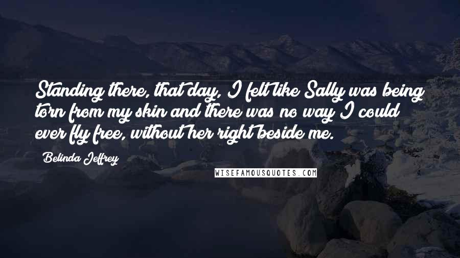 Belinda Jeffrey Quotes: Standing there, that day, I felt like Sally was being torn from my skin and there was no way I could ever fly free, without her right beside me.