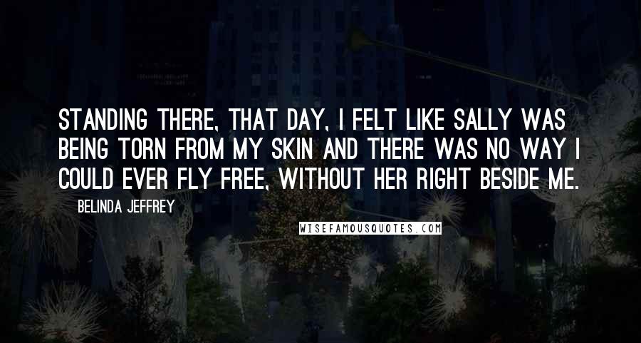 Belinda Jeffrey Quotes: Standing there, that day, I felt like Sally was being torn from my skin and there was no way I could ever fly free, without her right beside me.