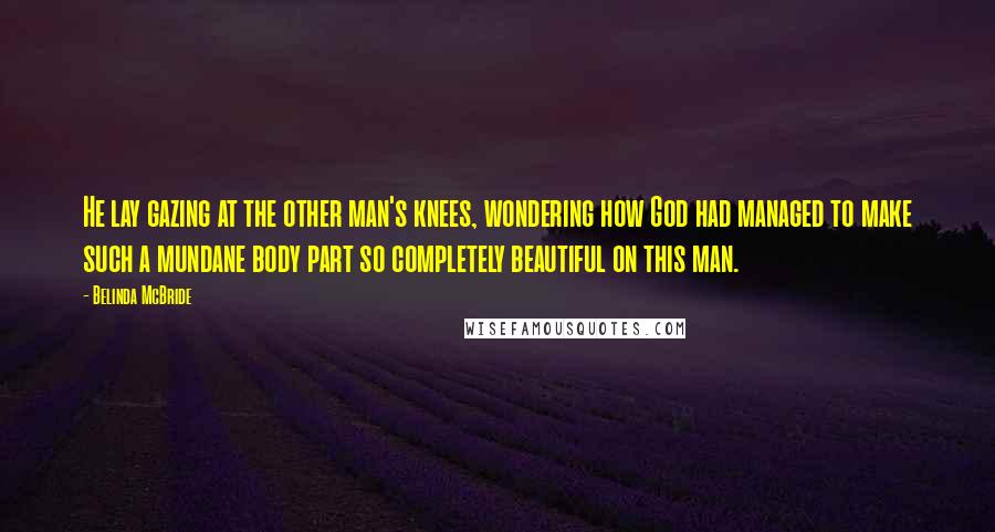 Belinda McBride Quotes: He lay gazing at the other man's knees, wondering how God had managed to make such a mundane body part so completely beautiful on this man.
