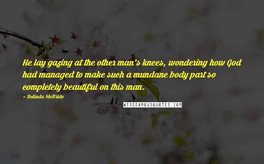Belinda McBride Quotes: He lay gazing at the other man's knees, wondering how God had managed to make such a mundane body part so completely beautiful on this man.