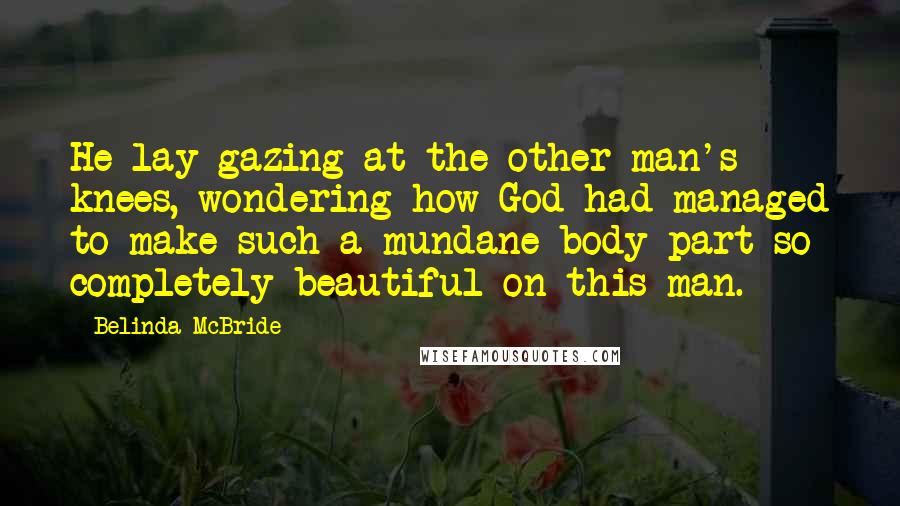 Belinda McBride Quotes: He lay gazing at the other man's knees, wondering how God had managed to make such a mundane body part so completely beautiful on this man.