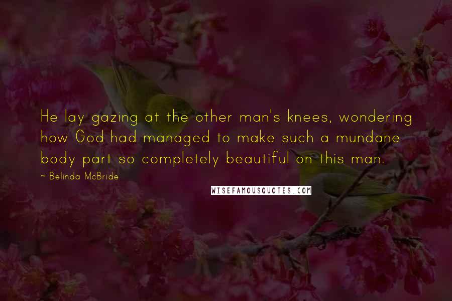 Belinda McBride Quotes: He lay gazing at the other man's knees, wondering how God had managed to make such a mundane body part so completely beautiful on this man.