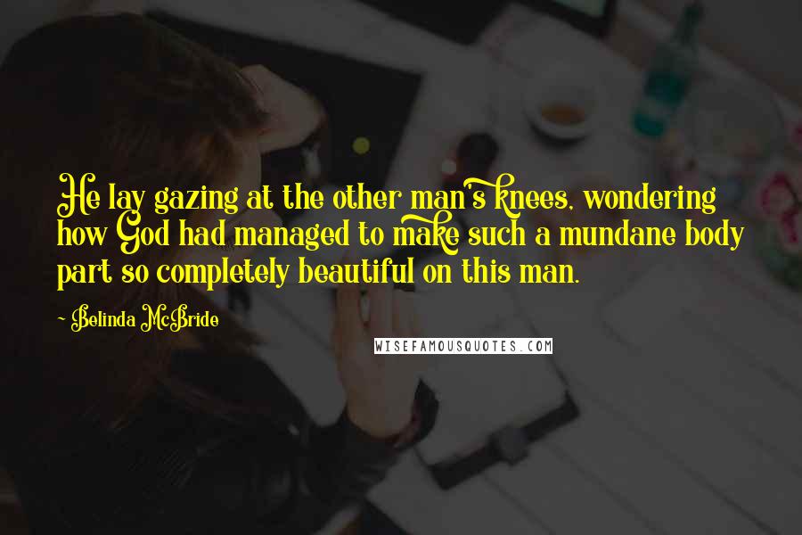 Belinda McBride Quotes: He lay gazing at the other man's knees, wondering how God had managed to make such a mundane body part so completely beautiful on this man.