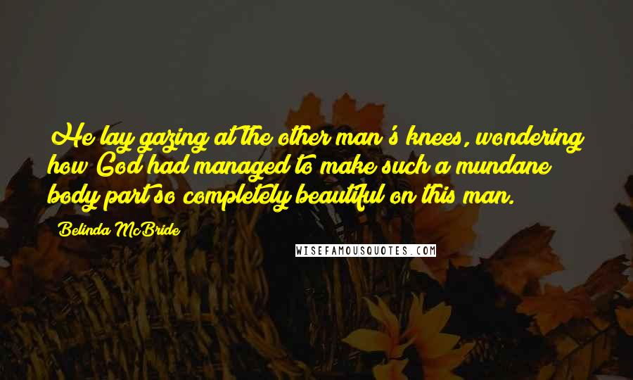 Belinda McBride Quotes: He lay gazing at the other man's knees, wondering how God had managed to make such a mundane body part so completely beautiful on this man.