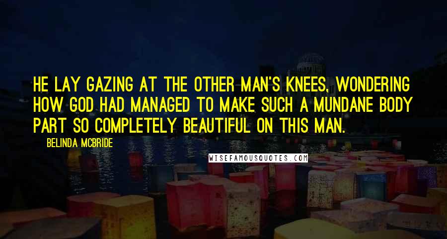 Belinda McBride Quotes: He lay gazing at the other man's knees, wondering how God had managed to make such a mundane body part so completely beautiful on this man.
