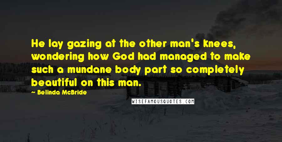 Belinda McBride Quotes: He lay gazing at the other man's knees, wondering how God had managed to make such a mundane body part so completely beautiful on this man.