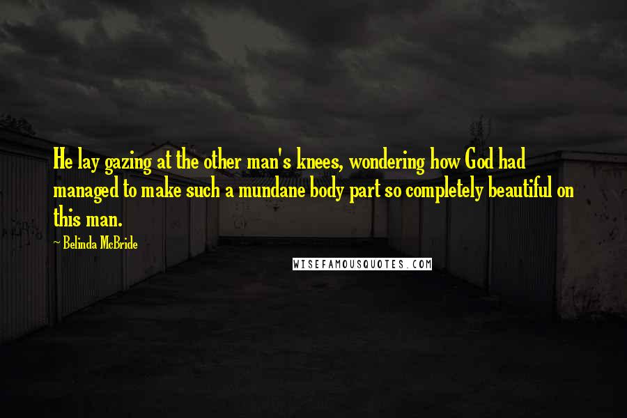 Belinda McBride Quotes: He lay gazing at the other man's knees, wondering how God had managed to make such a mundane body part so completely beautiful on this man.