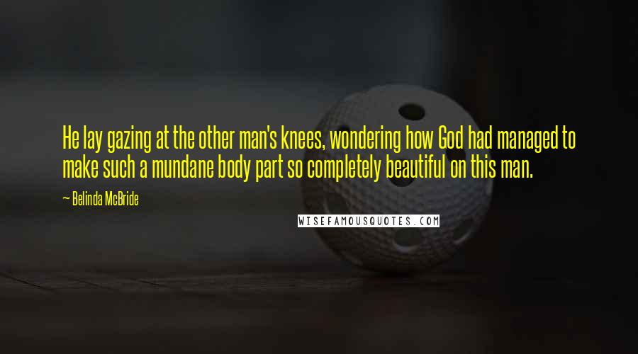 Belinda McBride Quotes: He lay gazing at the other man's knees, wondering how God had managed to make such a mundane body part so completely beautiful on this man.