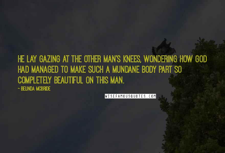 Belinda McBride Quotes: He lay gazing at the other man's knees, wondering how God had managed to make such a mundane body part so completely beautiful on this man.