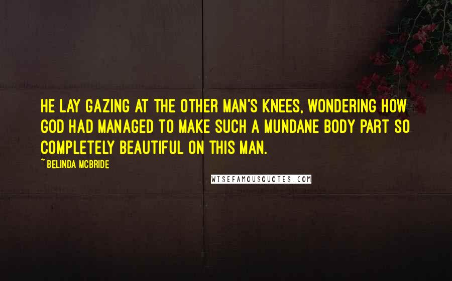 Belinda McBride Quotes: He lay gazing at the other man's knees, wondering how God had managed to make such a mundane body part so completely beautiful on this man.