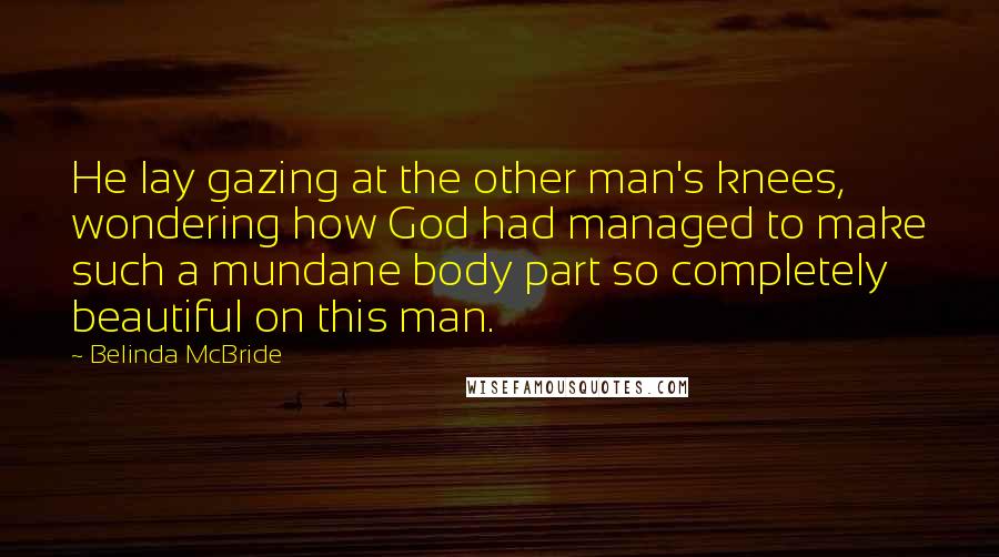 Belinda McBride Quotes: He lay gazing at the other man's knees, wondering how God had managed to make such a mundane body part so completely beautiful on this man.
