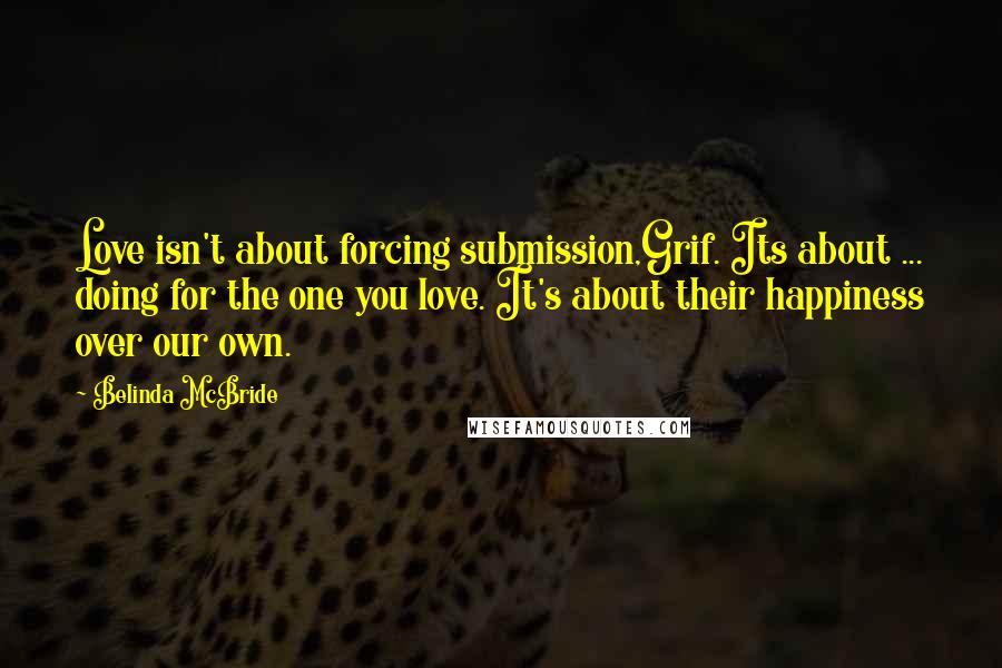 Belinda McBride Quotes: Love isn't about forcing submission,Grif. Its about ... doing for the one you love. It's about their happiness over our own.