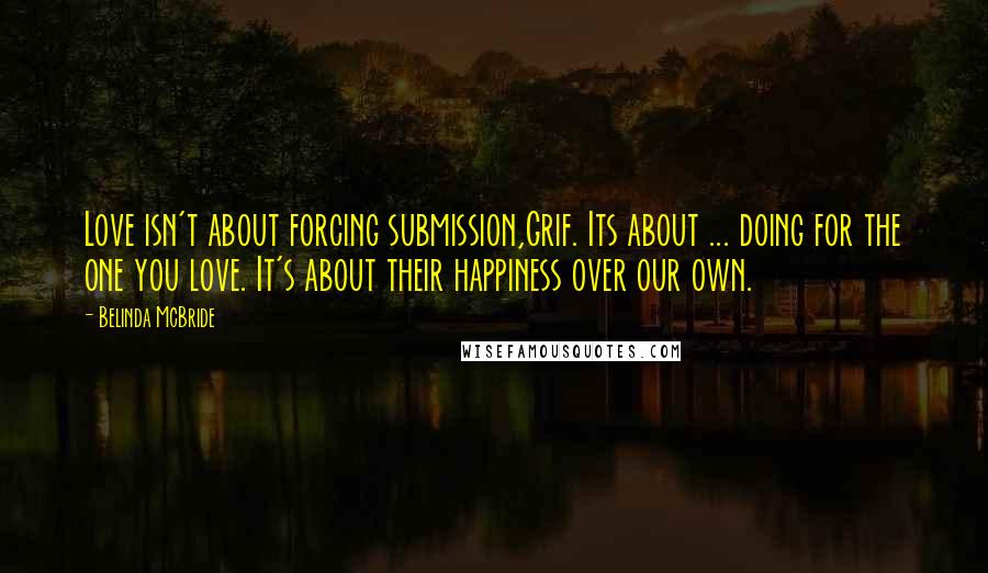 Belinda McBride Quotes: Love isn't about forcing submission,Grif. Its about ... doing for the one you love. It's about their happiness over our own.