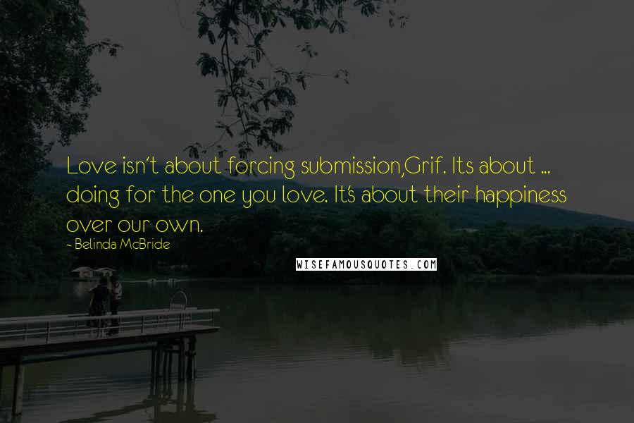 Belinda McBride Quotes: Love isn't about forcing submission,Grif. Its about ... doing for the one you love. It's about their happiness over our own.