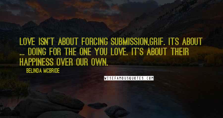 Belinda McBride Quotes: Love isn't about forcing submission,Grif. Its about ... doing for the one you love. It's about their happiness over our own.