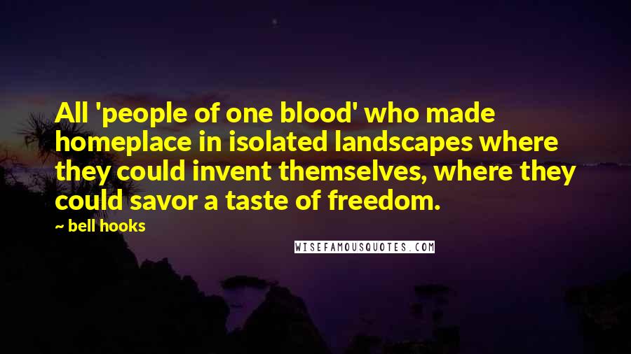 Bell Hooks Quotes: All 'people of one blood' who made homeplace in isolated landscapes where they could invent themselves, where they could savor a taste of freedom.