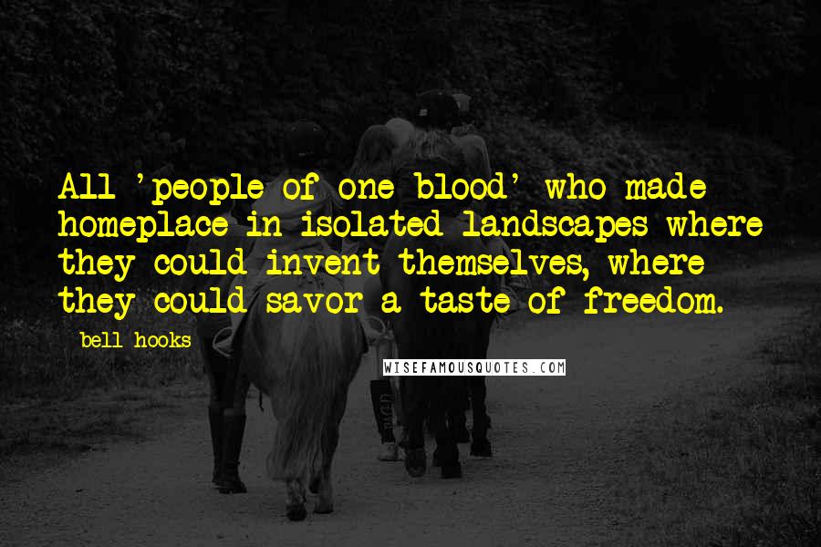 Bell Hooks Quotes: All 'people of one blood' who made homeplace in isolated landscapes where they could invent themselves, where they could savor a taste of freedom.