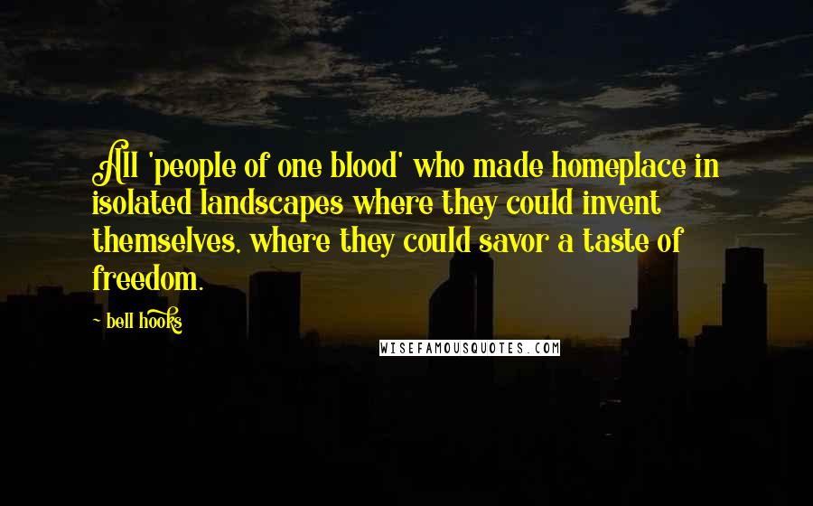 Bell Hooks Quotes: All 'people of one blood' who made homeplace in isolated landscapes where they could invent themselves, where they could savor a taste of freedom.