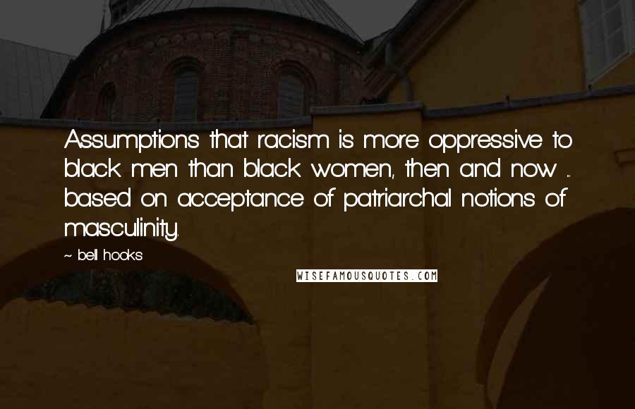 Bell Hooks Quotes: Assumptions that racism is more oppressive to black men than black women, then and now ... based on acceptance of patriarchal notions of masculinity.