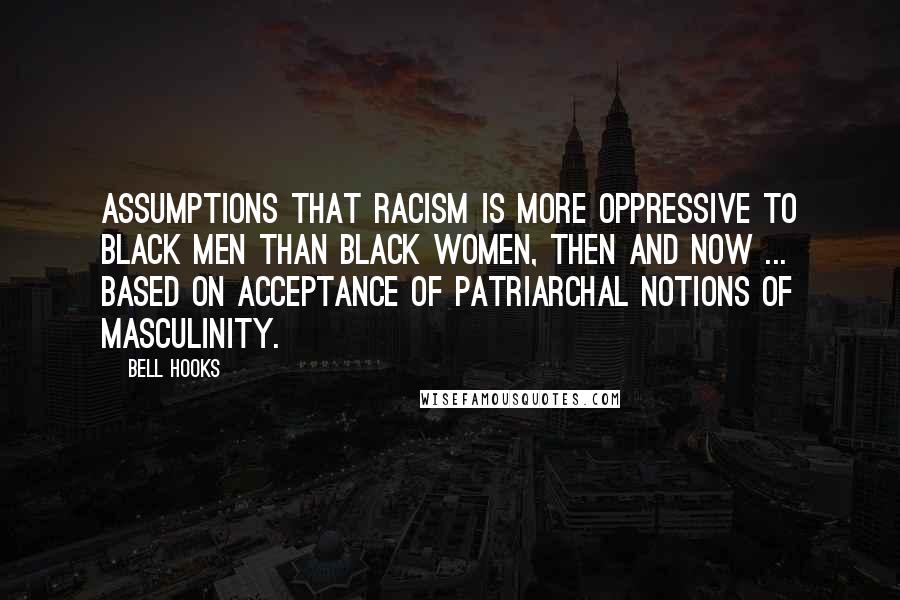 Bell Hooks Quotes: Assumptions that racism is more oppressive to black men than black women, then and now ... based on acceptance of patriarchal notions of masculinity.