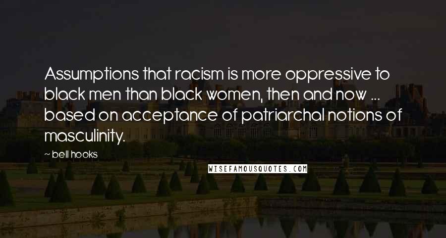 Bell Hooks Quotes: Assumptions that racism is more oppressive to black men than black women, then and now ... based on acceptance of patriarchal notions of masculinity.