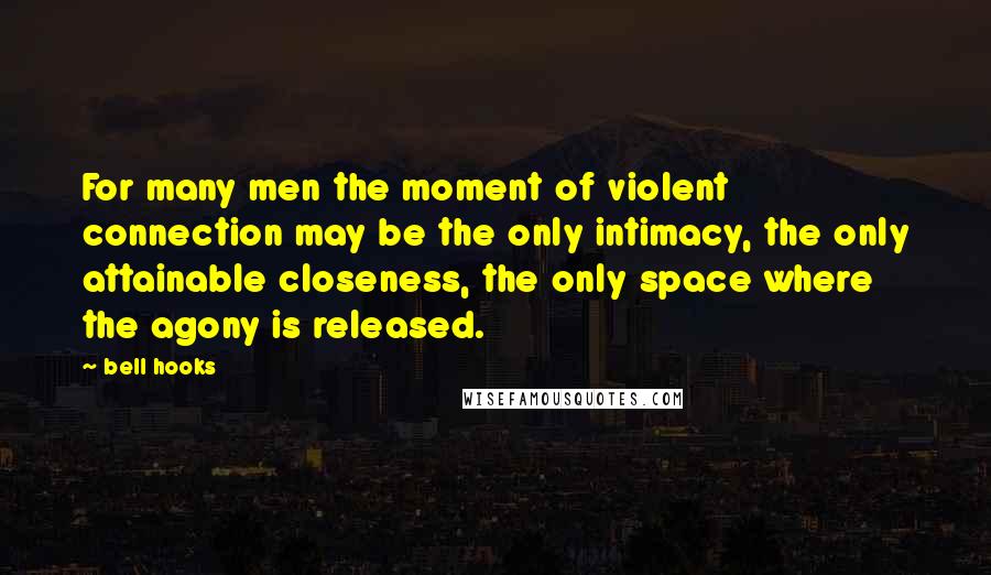 Bell Hooks Quotes: For many men the moment of violent connection may be the only intimacy, the only attainable closeness, the only space where the agony is released.