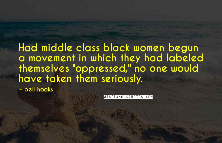 Bell Hooks Quotes: Had middle class black women begun a movement in which they had labeled themselves "oppressed," no one would have taken them seriously.