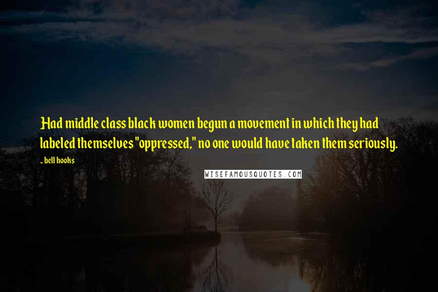 Bell Hooks Quotes: Had middle class black women begun a movement in which they had labeled themselves "oppressed," no one would have taken them seriously.