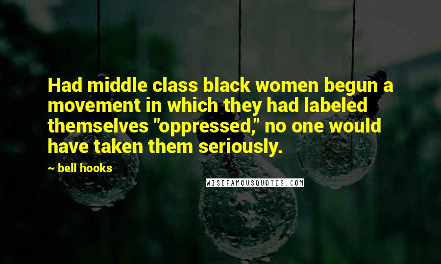 Bell Hooks Quotes: Had middle class black women begun a movement in which they had labeled themselves "oppressed," no one would have taken them seriously.