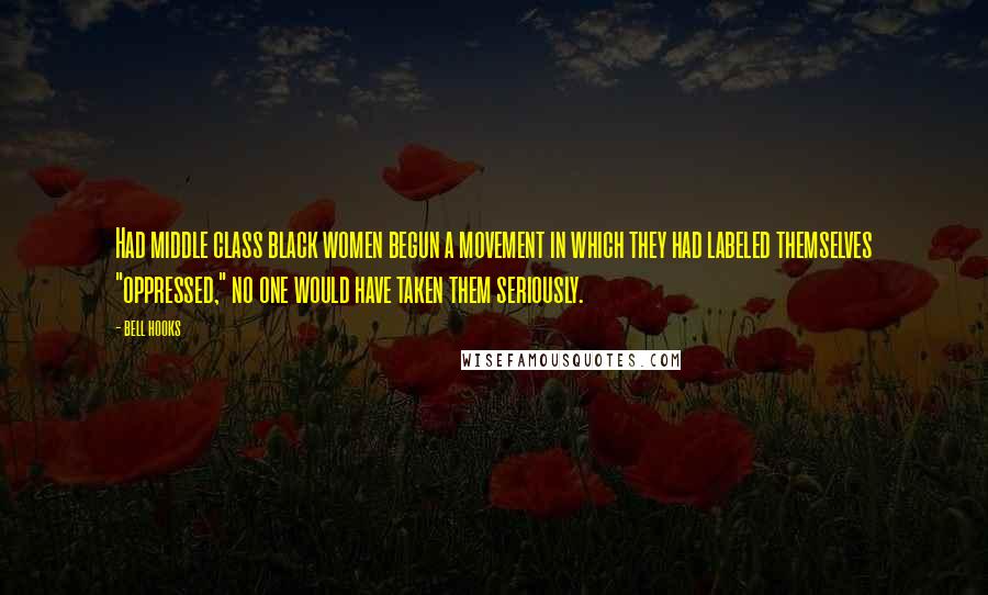 Bell Hooks Quotes: Had middle class black women begun a movement in which they had labeled themselves "oppressed," no one would have taken them seriously.