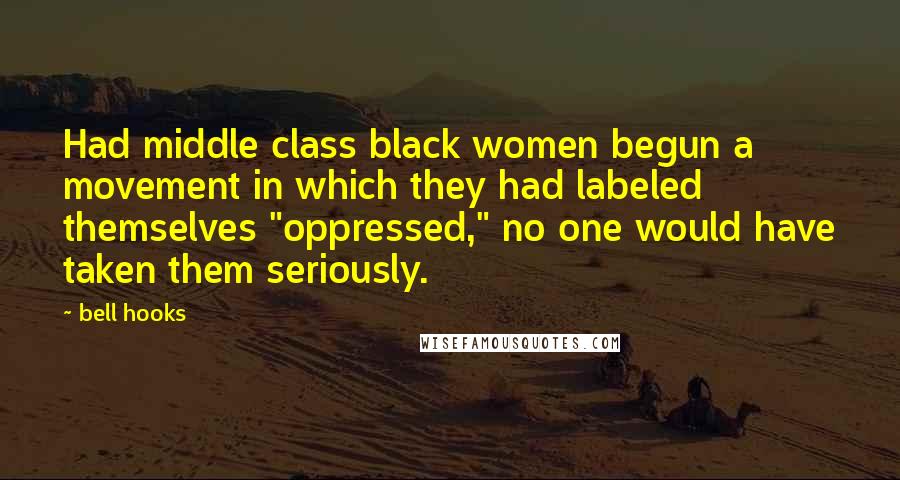 Bell Hooks Quotes: Had middle class black women begun a movement in which they had labeled themselves "oppressed," no one would have taken them seriously.