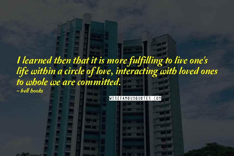 Bell Hooks Quotes: I learned then that it is more fulfilling to live one's life within a circle of love, interacting with loved ones to whole we are committed.