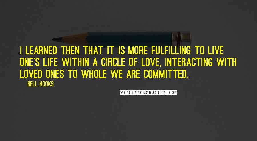 Bell Hooks Quotes: I learned then that it is more fulfilling to live one's life within a circle of love, interacting with loved ones to whole we are committed.