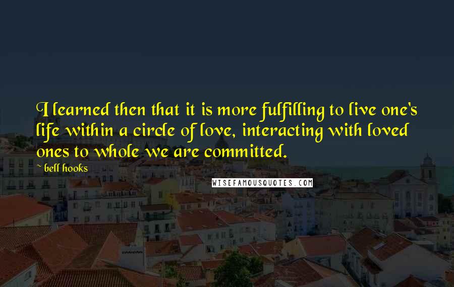 Bell Hooks Quotes: I learned then that it is more fulfilling to live one's life within a circle of love, interacting with loved ones to whole we are committed.